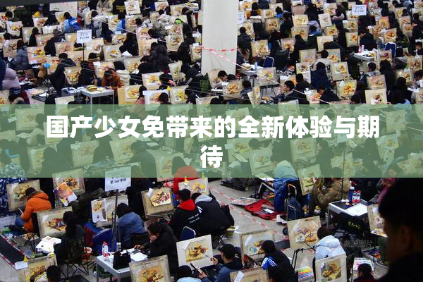 国产少女免带来的全新体验与期待