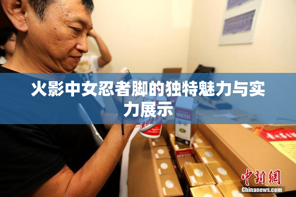 火影中女忍者脚的独特魅力与实力展示