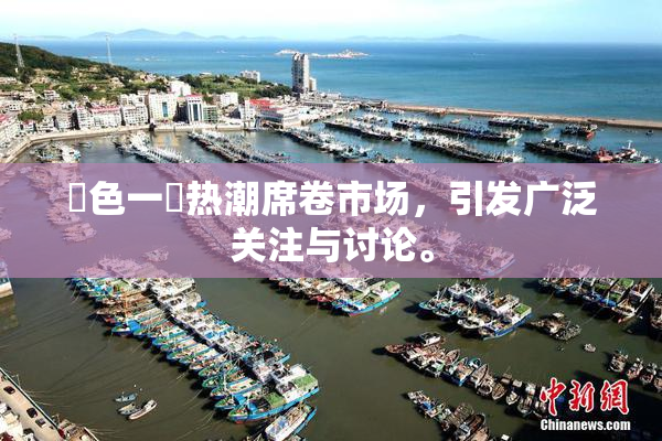 黃色一級热潮席卷市场，引发广泛关注与讨论。