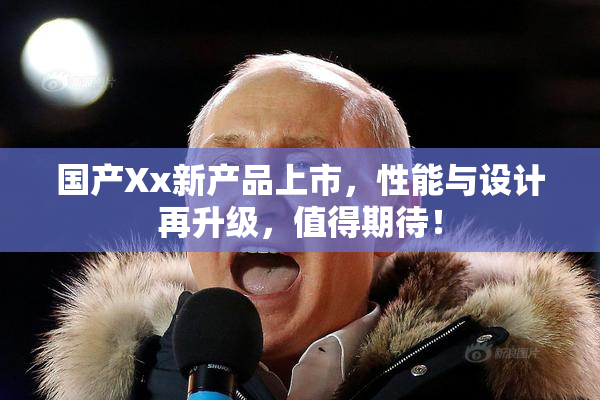 国产Xx新产品上市，性能与设计再升级，值得期待！