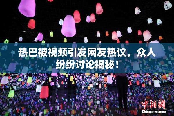 热巴被视频引发网友热议，众人纷纷讨论揭秘！