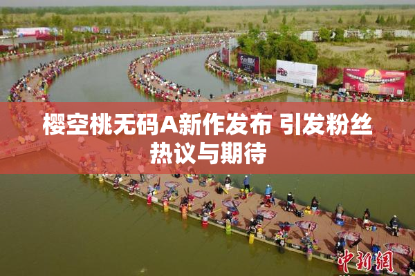 樱空桃无码A新作发布 引发粉丝热议与期待