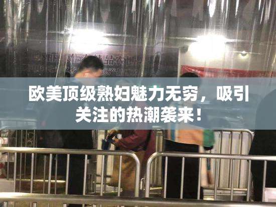 欧美顶级熟妇魅力无穷，吸引关注的热潮袭来！