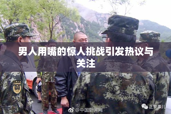 男人用嘴的惊人挑战引发热议与关注