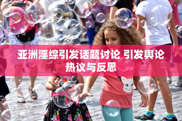 亚洲淫综引发话题讨论 引发舆论热议与反思
