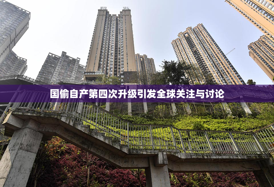 国偷自产第四次升级引发全球关注与讨论