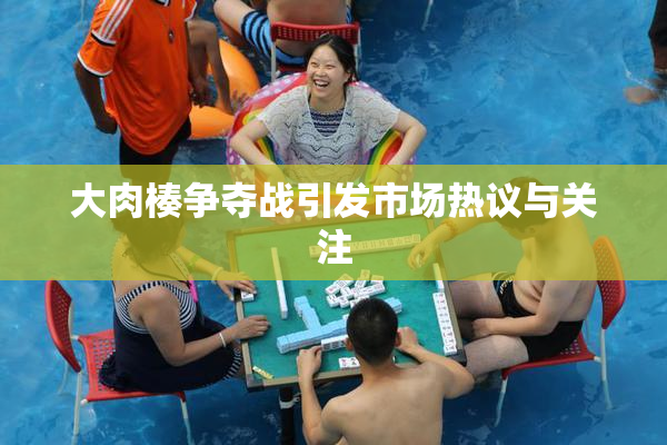 大肉楱争夺战引发市场热议与关注
