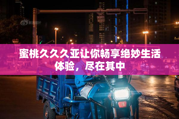 蜜桃久久久亚让你畅享绝妙生活体验，尽在其中