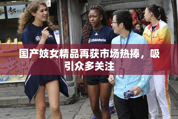 国产妓女精品再获市场热捧，吸引众多关注