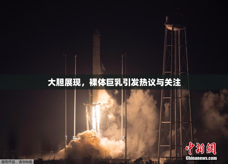 大胆展现，裸体巨乳引发热议与关注