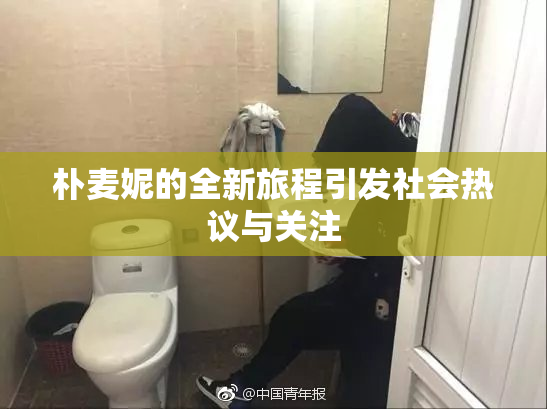 朴麦妮的全新旅程引发社会热议与关注