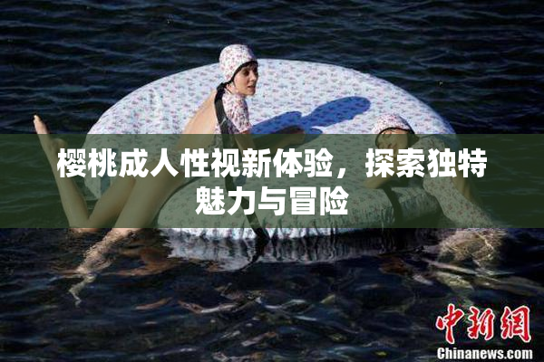 樱桃成人性视新体验，探索独特魅力与冒险