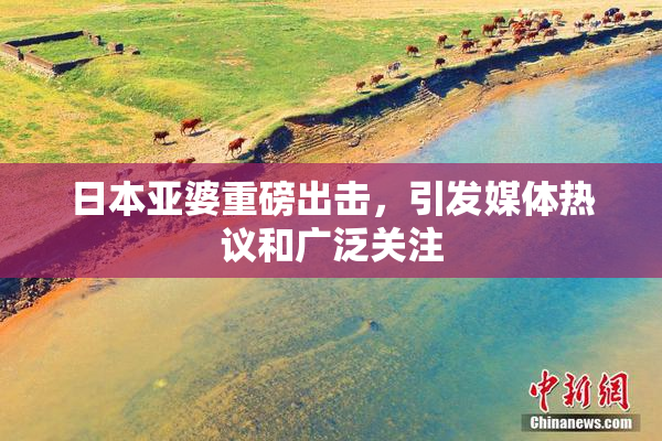 日本亚婆重磅出击，引发媒体热议和广泛关注