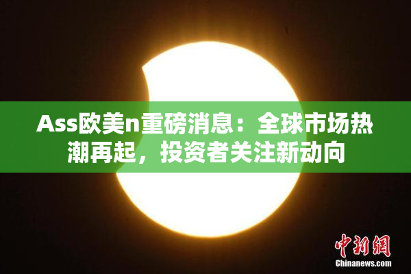 Ass欧美n重磅消息：全球市场热潮再起，投资者关注新动向