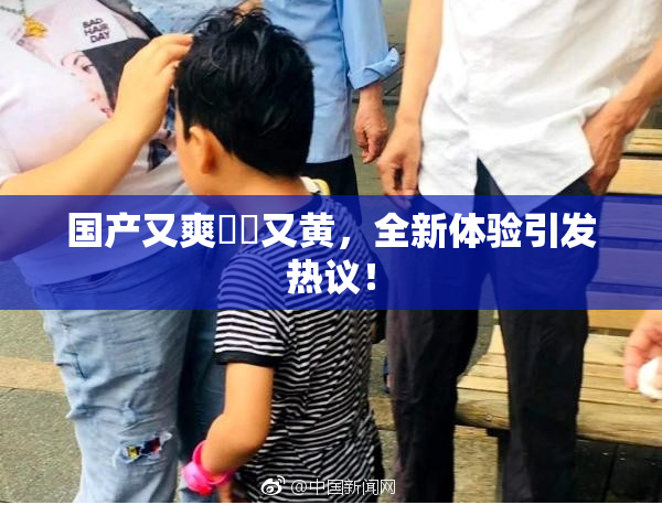 国产又爽❌‌又黄，全新体验引发热议！