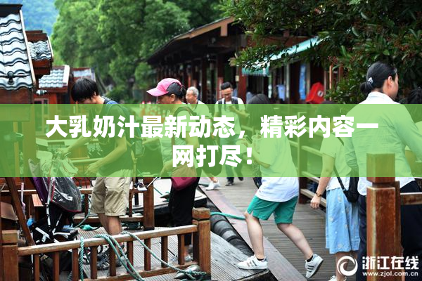 大乳奶汁最新动态，精彩内容一网打尽！