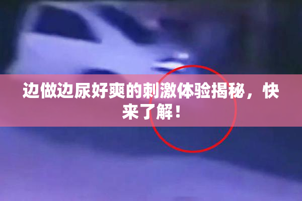 边做边尿好爽的刺激体验揭秘，快来了解！