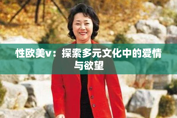 性欧美v：探索多元文化中的爱情与欲望