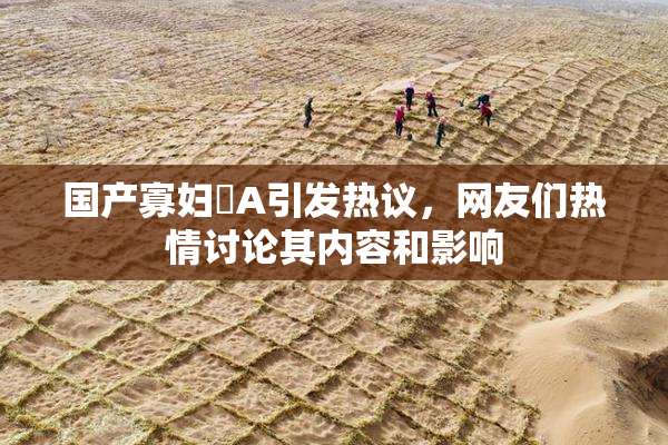 国产寡妇婬A引发热议，网友们热情讨论其内容和影响