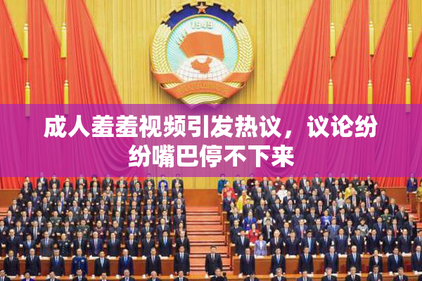成人羞羞视频引发热议，议论纷纷嘴巴停不下来