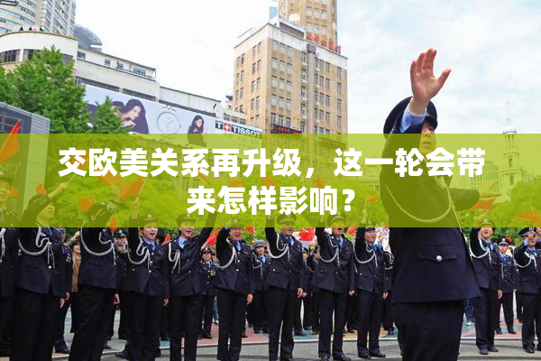 交欧美关系再升级，这一轮会带来怎样影响？