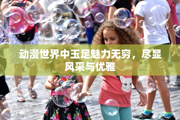 动漫世界中玉足魅力无穷，尽显风采与优雅