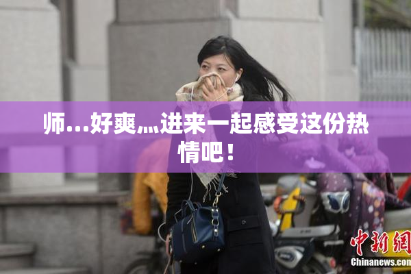 师…好爽灬进来一起感受这份热情吧！