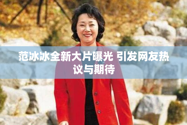 范冰冰全新大片曝光 引发网友热议与期待