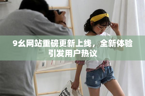 9幺网站重磅更新上线，全新体验引发用户热议