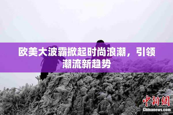 欧美大波霸掀起时尚浪潮，引领潮流新趋势