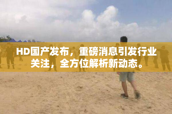 HD国产发布，重磅消息引发行业关注，全方位解析新动态。