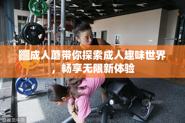 ▓成人蘑带你探索成人趣味世界，畅享无限新体验