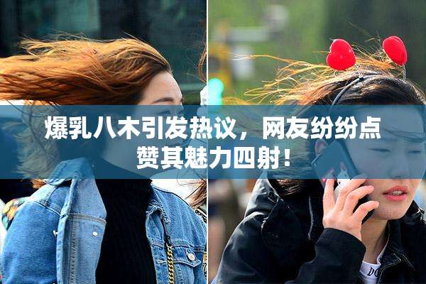 爆乳八木引发热议，网友纷纷点赞其魅力四射！