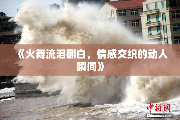 《火舞流泪翻白，情感交织的动人瞬间》
