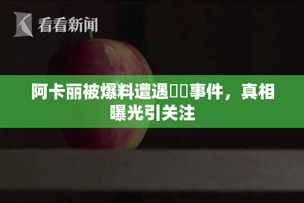 阿卡丽被爆料遭遇❌‌事件，真相曝光引关注