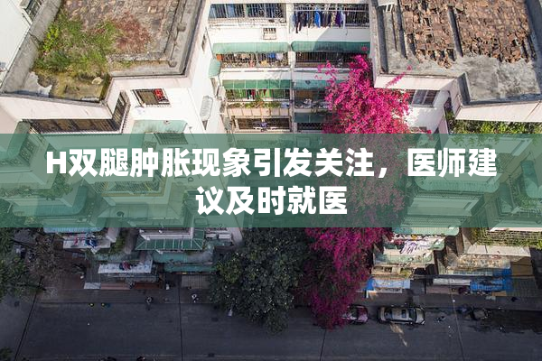 H双腿肿胀现象引发关注，医师建议及时就医