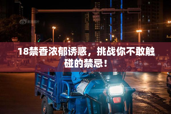 18禁香浓郁诱惑，挑战你不敢触碰的禁忌！