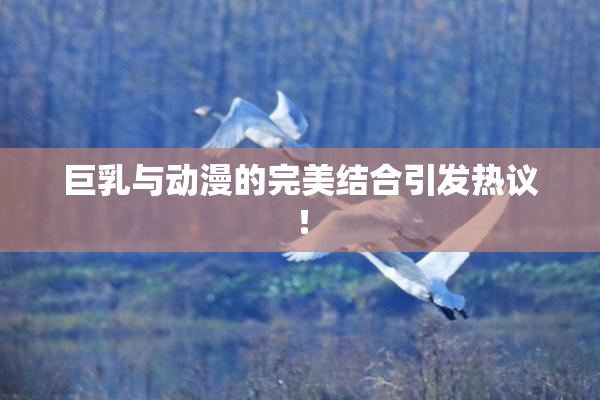 巨乳与动漫的完美结合引发热议！