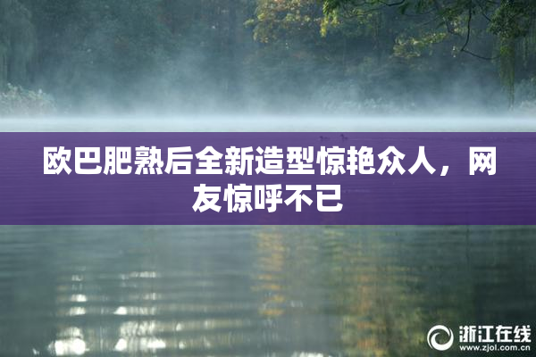 欧巴肥熟后全新造型惊艳众人，网友惊呼不已