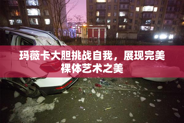 玛薇卡大胆挑战自我，展现完美裸体艺术之美