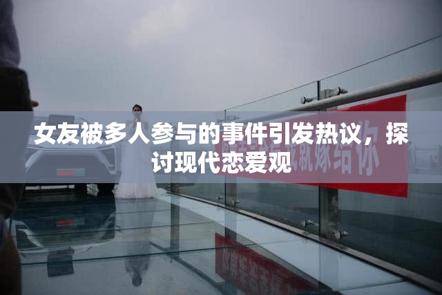 女友被多人参与的事件引发热议，探讨现代恋爱观