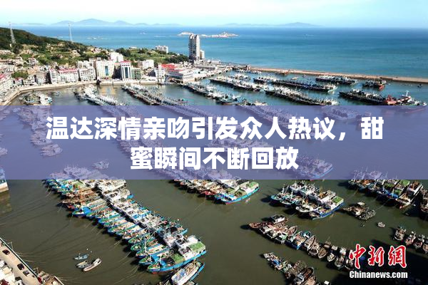 温达深情亲吻引发众人热议，甜蜜瞬间不断回放
