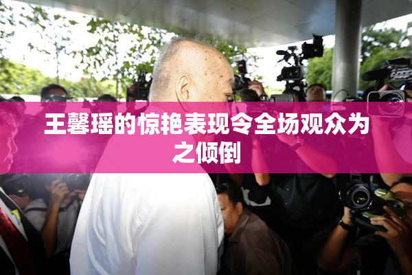王馨瑶的惊艳表现令全场观众为之倾倒