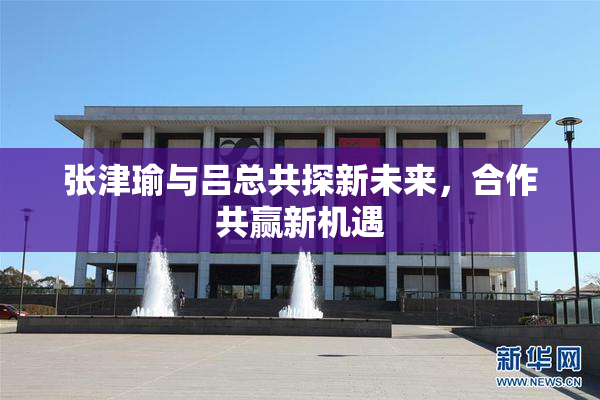 张津瑜与吕总共探新未来，合作共赢新机遇