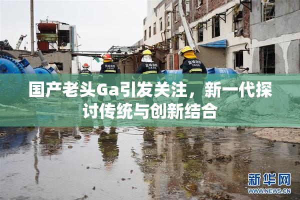 国产老头Ga引发关注，新一代探讨传统与创新结合