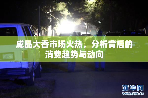 成品大香市场火热，分析背后的消费趋势与动向