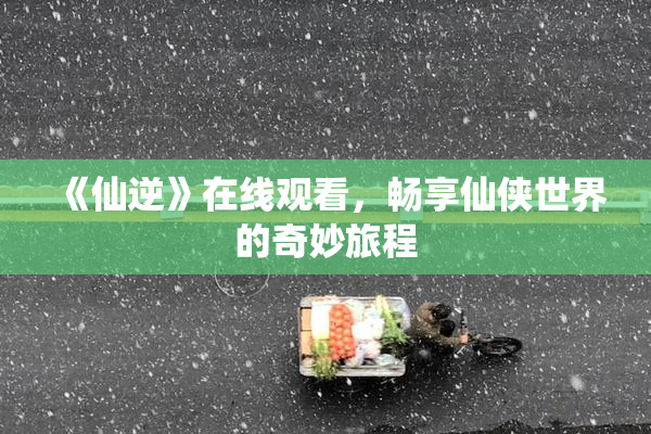 《仙逆》在线观看，畅享仙侠世界的奇妙旅程