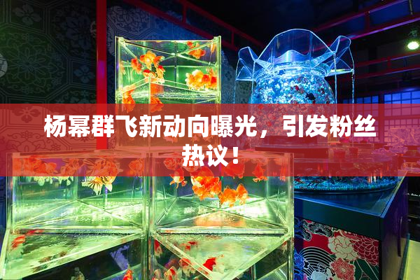 杨幂群飞新动向曝光，引发粉丝热议！