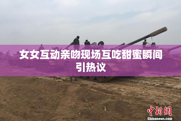 女女互动亲吻现场互吃甜蜜瞬间引热议