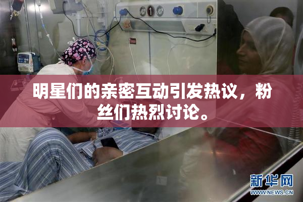 明星们的亲密互动引发热议，粉丝们热烈讨论。